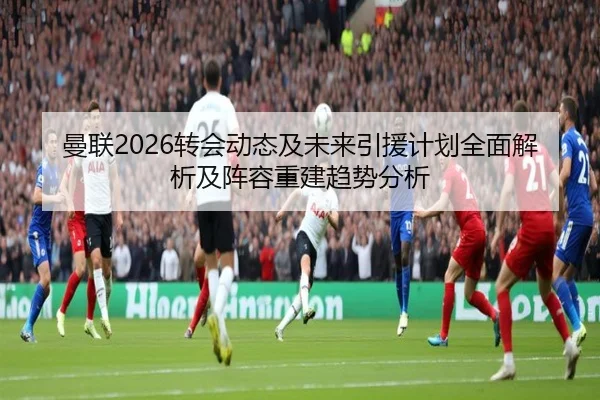 曼联2026转会动态及未来引援计划全面解析及阵容重建趋势分析