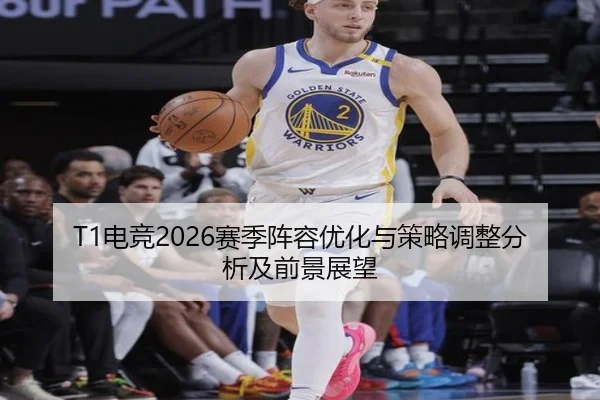 T1电竞2026赛季阵容优化与策略调整分析及前景展望