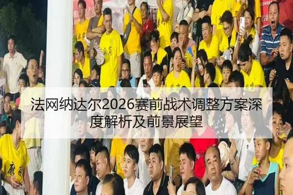法网纳达尔2026赛前战术调整方案深度解析及前景展望
