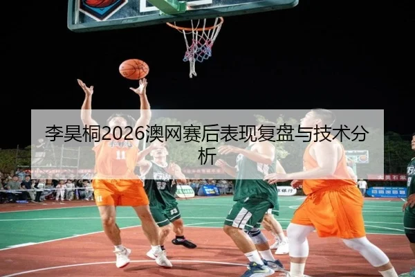 李昊桐2026澳网赛后表现复盘与技术分析